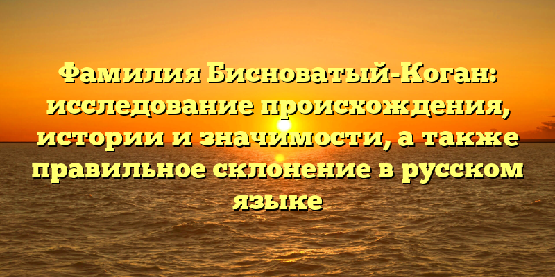 Фамилия Бисноватый-Коган: исследование происхождения, истории и значимости, а также правильное склонение в русском языке
