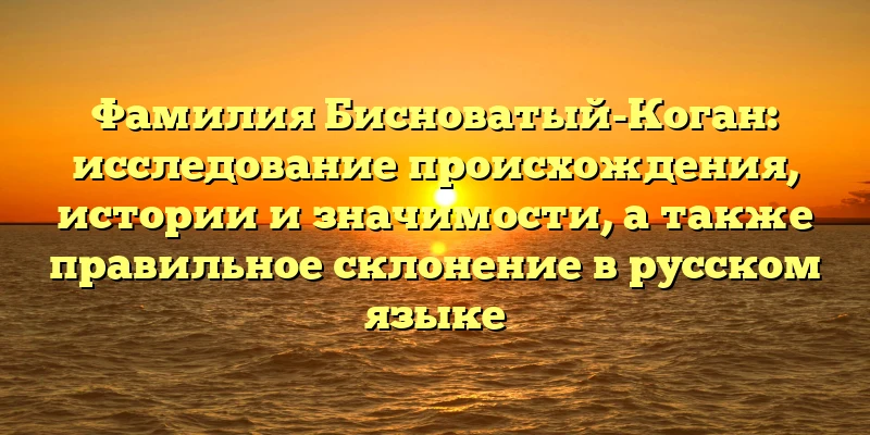Фамилия Бисноватый-Коган: исследование происхождения, истории и значимости, а также правильное склонение в русском языке