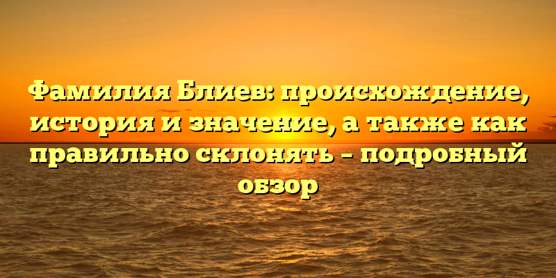 Фамилия Блиев: происхождение, история и значение, а также как правильно склонять – подробный обзор