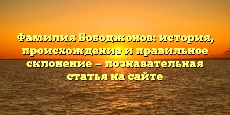 Фамилия Бободжонов: история, происхождение и правильное склонение — познавательная статья на сайте