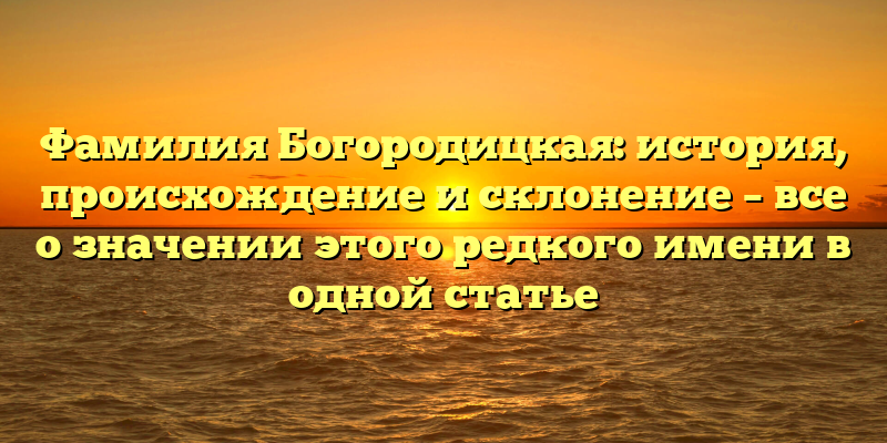 Фамилия Богородицкая: история, происхождение и склонение – все о значении этого редкого имени в одной статье