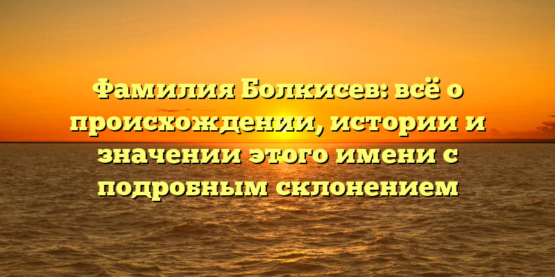 Фамилия Болкисев: всё о происхождении, истории и значении этого имени с подробным склонением