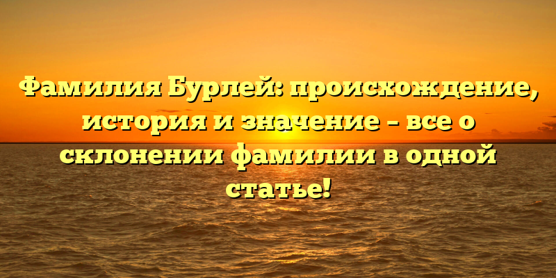 Фамилия Бурлей: происхождение, история и значение – все о склонении фамилии в одной статье!