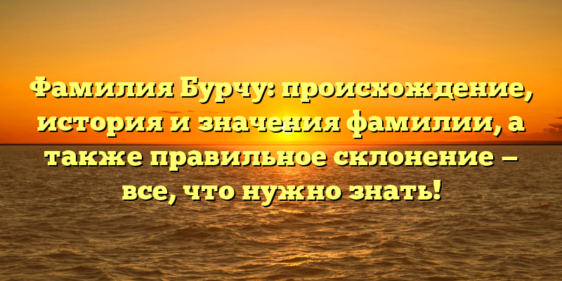 Фамилия Бурчу: происхождение, история и значения фамилии, а также правильное склонение — все, что нужно знать!