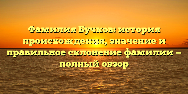 Фамилия Бучков: история происхождения, значение и правильное склонение фамилии — полный обзор