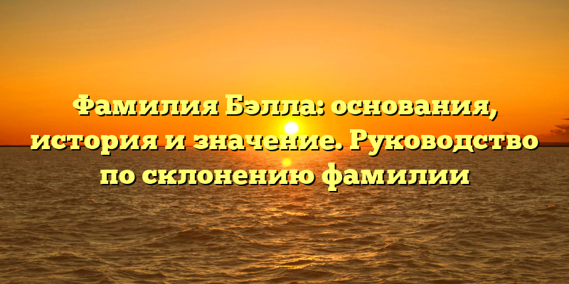 Фамилия Бэлла: основания, история и значение. Руководство по склонению фамилии