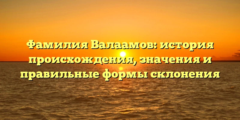 Фамилия Валаамов: история происхождения, значения и правильные формы склонения