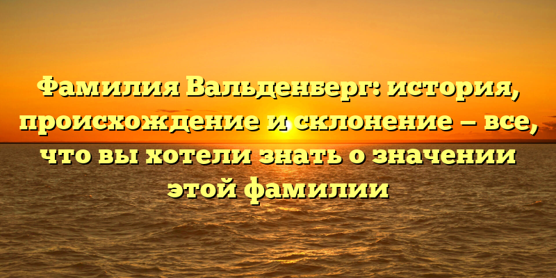 Фамилия Вальденберг: история, происхождение и склонение — все, что вы хотели знать о значении этой фамилии