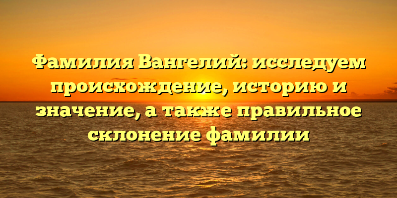 Фамилия Вангелий: исследуем происхождение, историю и значение, а также правильное склонение фамилии