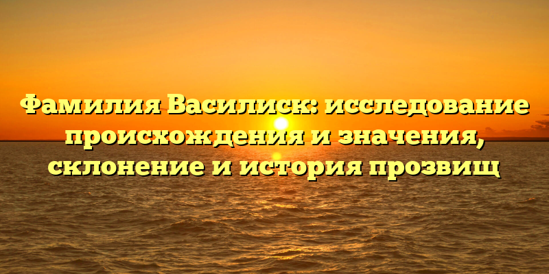 Фамилия Василиск: исследование происхождения и значения, склонение и история прозвищ