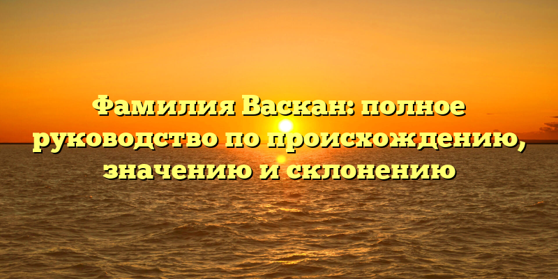 Фамилия Васкан: полное руководство по происхождению, значению и склонению