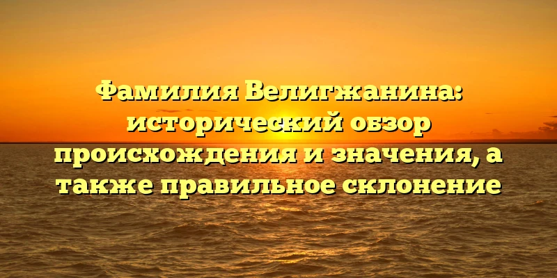 Фамилия Велигжанина: исторический обзор происхождения и значения, а также правильное склонение Фамилия Велигжанина: исторический обзор происхождения и значения, а также правильное склонение