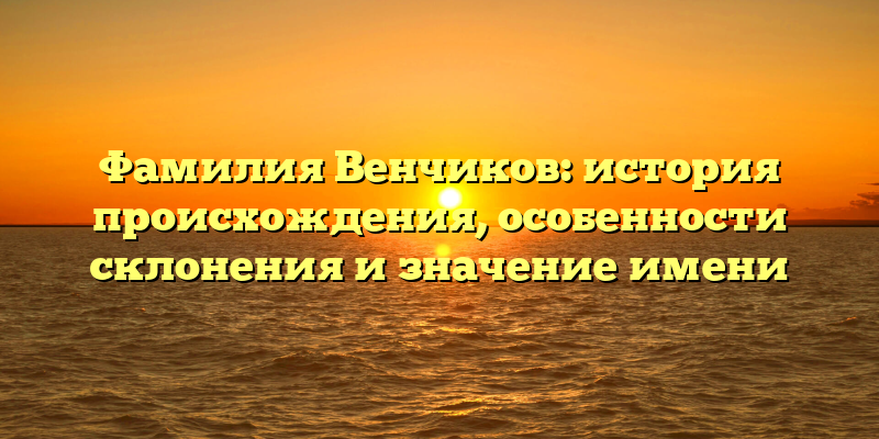 Фамилия Венчиков: история происхождения, особенности склонения и значение имени