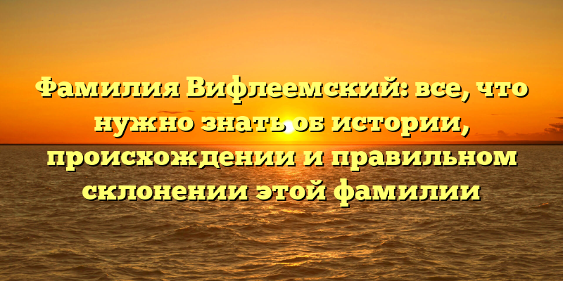 Фамилия Вифлеемский: все, что нужно знать об истории, происхождении и правильном склонении этой фамилии