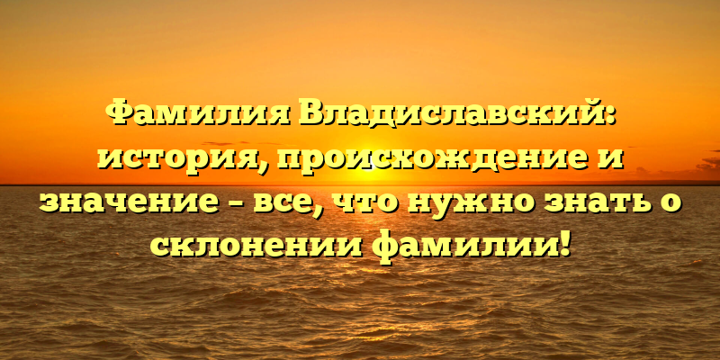 Фамилия Владиславский: история, происхождение и значение – все, что нужно знать о склонении фамилии!