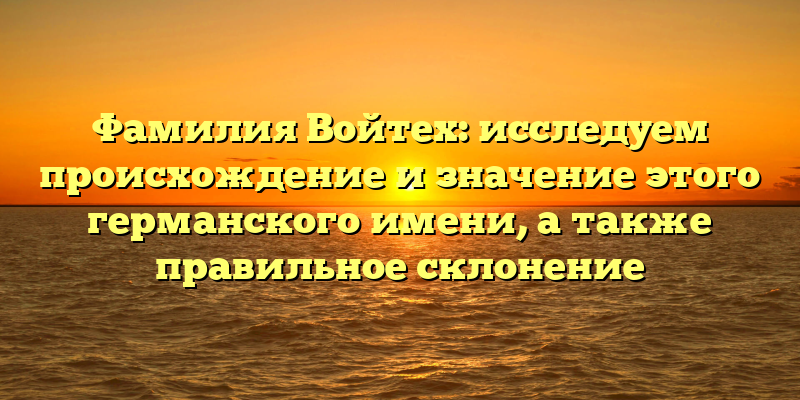 Фамилия Войтех: исследуем происхождение и значение этого германского имени, а также правильное склонение