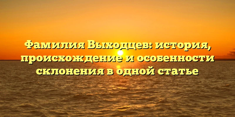 Фамилия Выходцев: история, происхождение и особенности склонения в одной статье Фамилия Выходцев: история, происхождение и особенности склонения в одной статье