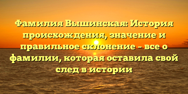 Фамилия Вышинская: История происхождения, значение и правильное склонение – все о фамилии, которая оставила свой след в истории