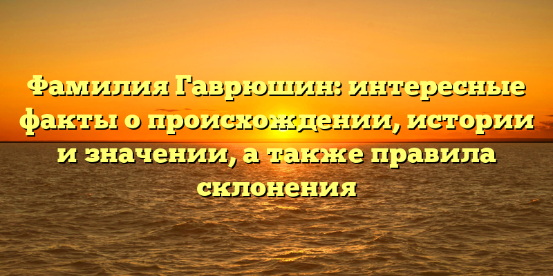 Фамилия Гаврюшин: интересные факты о происхождении, истории и значении, а также правила склонения