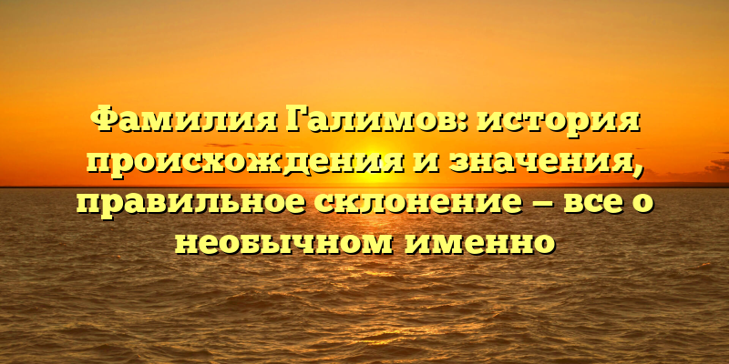 Фамилия Галимов: история происхождения и значения, правильное склонение — все о необычном именно