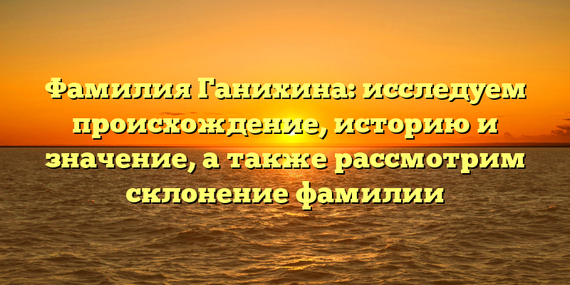 Фамилия Ганихина: исследуем происхождение, историю и значение, а также рассмотрим склонение фамилии