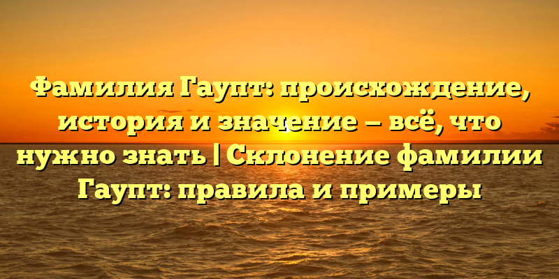 Фамилия Гаупт: происхождение, история и значение — всё, что нужно знать | Склонение фамилии Гаупт: правила и примеры