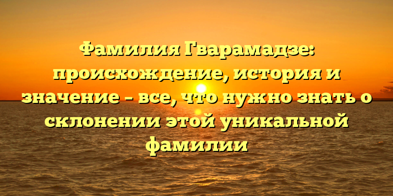 Фамилия Гварамадзе: происхождение, история и значение – все, что нужно знать о склонении этой уникальной фамилии