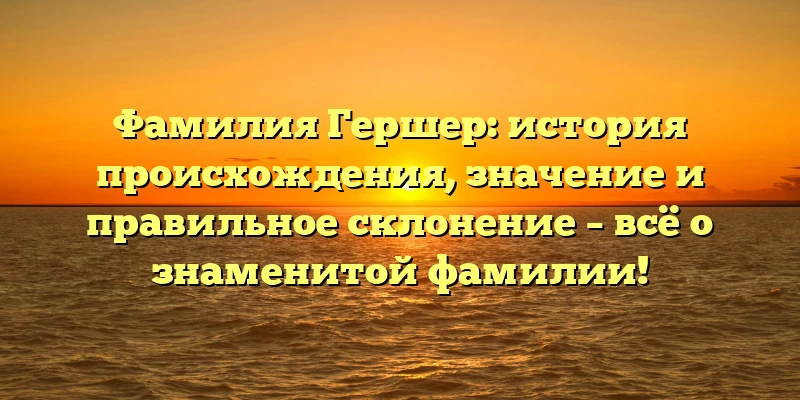 Фамилия Гершер: история происхождения, значение и правильное склонение – всё о знаменитой фамилии!
