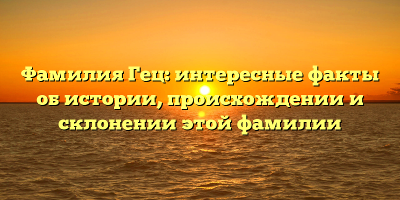Фамилия Гец: интересные факты об истории, происхождении и склонении этой фамилии