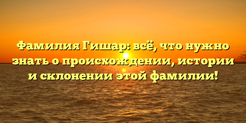 Фамилия Гишар: всё, что нужно знать о происхождении, истории и склонении этой фамилии!