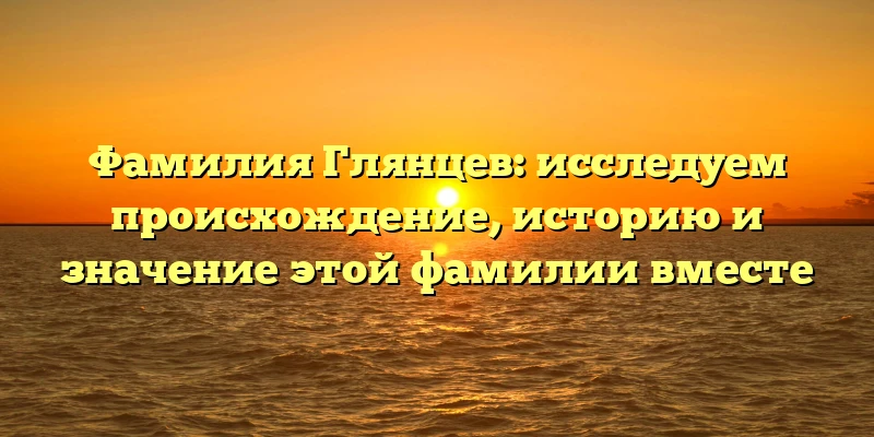Фамилия Глянцев: исследуем происхождение, историю и значение этой фамилии вместе
