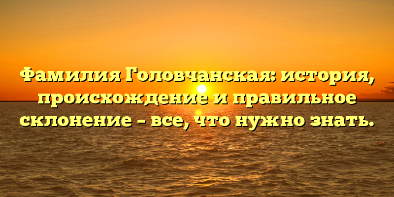 Фамилия Головчанская: история, происхождение и правильное склонение – все, что нужно знать.
