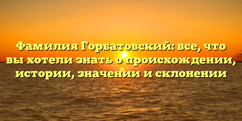 Фамилия Горбатовский: все, что вы хотели знать о происхождении, истории, значении и склонении
