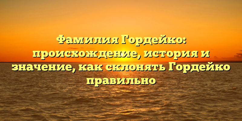 Фамилия Гордейко: происхождение, история и значение, как склонять Гордейко правильно