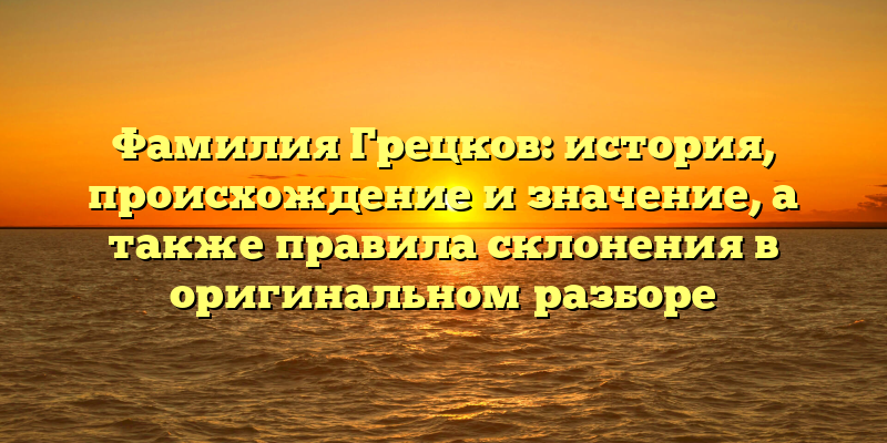 Фамилия Грецков: история, происхождение и значение, а также правила склонения в оригинальном разборе
