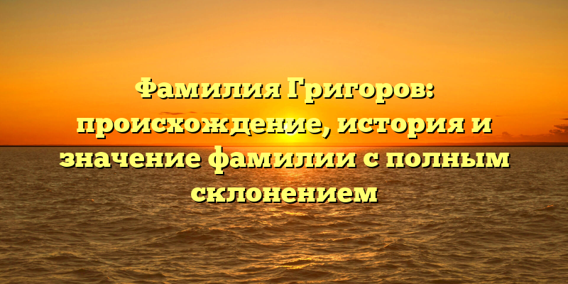 Фамилия Григоров: происхождение, история и значение фамилии с полным склонением
