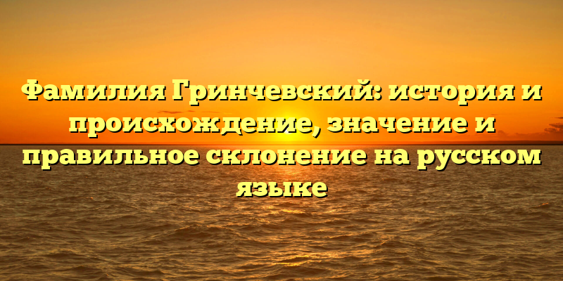 Фамилия Гринчевский: история и происхождение, значение и правильное склонение на русском языке