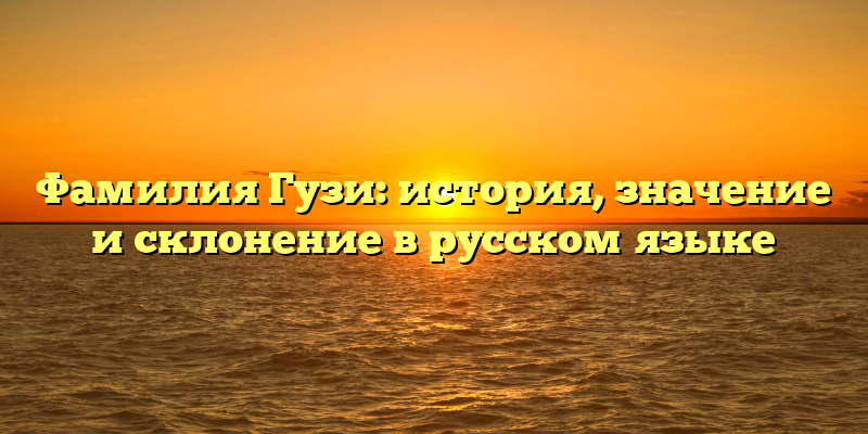 Фамилия Гузи: история, значение и склонение в русском языке
