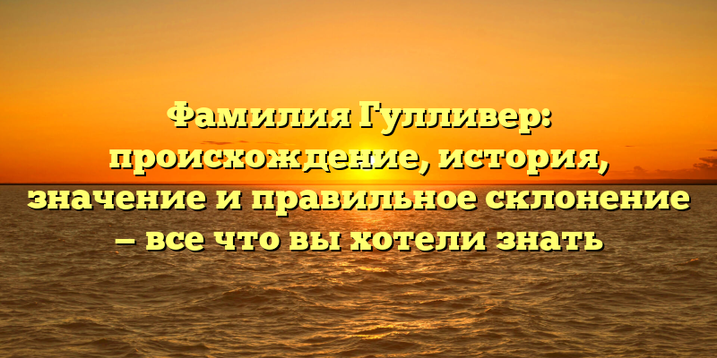 Фамилия Гулливер: происхождение, история, значение и правильное склонение — все что вы хотели знать