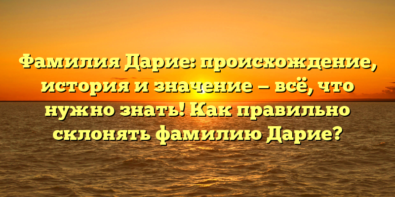 Фамилия Дарие: происхождение, история и значение — всё, что нужно знать! Как правильно склонять фамилию Дарие?