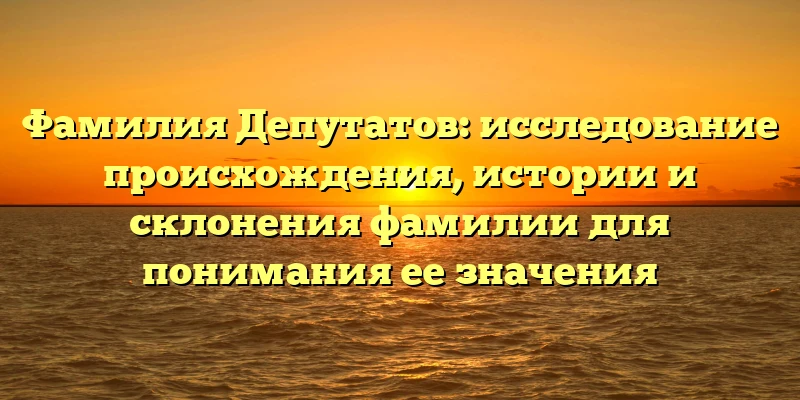 Фамилия Депутатов: исследование происхождения, истории и склонения фамилии для понимания ее значения Фамилия Депутатов: исследование происхождения, истории и склонения фамилии для понимания ее значения