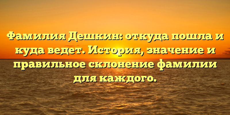 Фамилия Дешкин: откуда пошла и куда ведет. История, значение и правильное склонение фамилии для каждого.