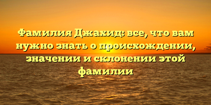 Фамилия Джахид: все, что вам нужно знать о происхождении, значении и склонении этой фамилии