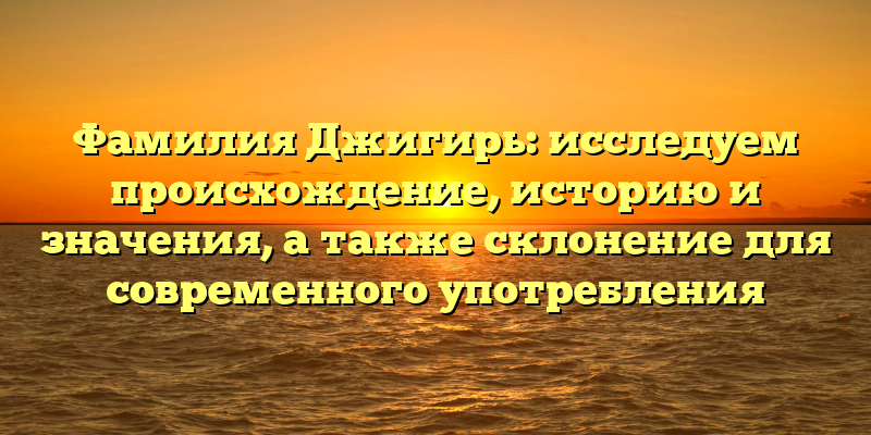 Фамилия Джигирь: исследуем происхождение, историю и значения, а также склонение для современного употребления