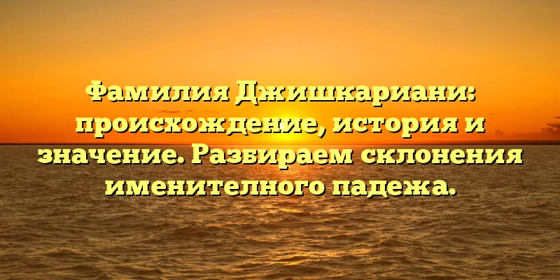 Фамилия Джишкариани: происхождение, история и значение. Разбираем склонения именителного падежа.