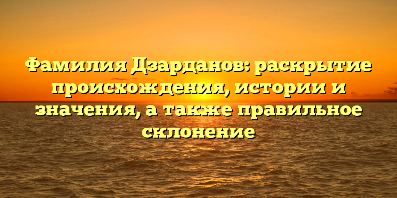 Фамилия Дзарданов: раскрытие происхождения, истории и значения, а также правильное склонение