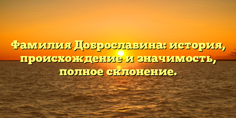 Фамилия Доброславина: история, происхождение и значимость, полное склонение.