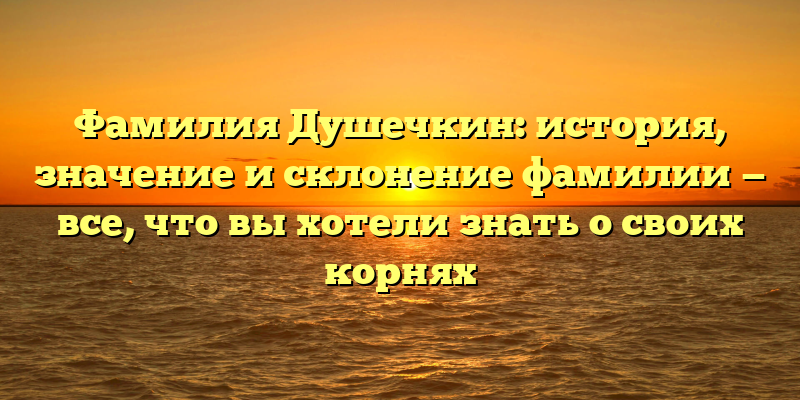 Фамилия Душечкин: история, значение и склонение фамилии — все, что вы хотели знать о своих корнях