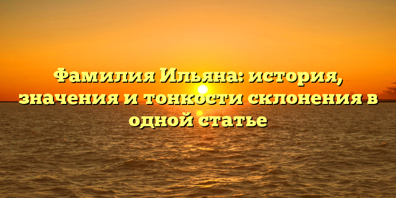 Фамилия Ильяна: история, значения и тонкости склонения в одной статье