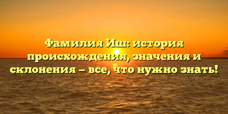 Фамилия Иш: история происхождения, значения и склонения — все, что нужно знать!